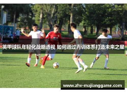 英甲球队年轻化战略透视 如何通过青训体系打造未来之星 英甲球队年轻化战略透视 如何通过青训体系打造未来之星