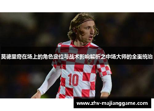莫德里奇在场上的角色定位与战术影响解析之中场大师的全面统治 莫德里奇在场上的角色定位与战术影响解析之中场大师的全面统治