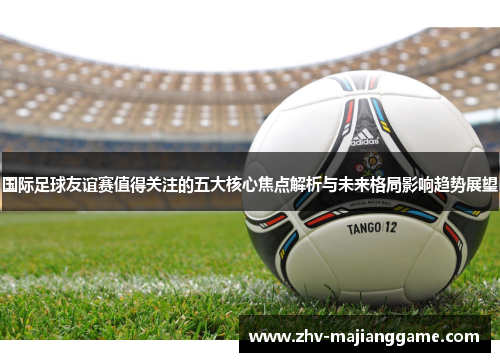 国际足球友谊赛值得关注的五大核心焦点解析与未来格局影响趋势展望 国际足球友谊赛值得关注的五大核心焦点解析与未来格局影响趋势展望