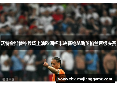 沃特金斯替补登场上演欧洲杯半决赛绝杀助英格兰晋级决赛 沃特金斯替补登场上演欧洲杯半决赛绝杀助英格兰晋级决赛