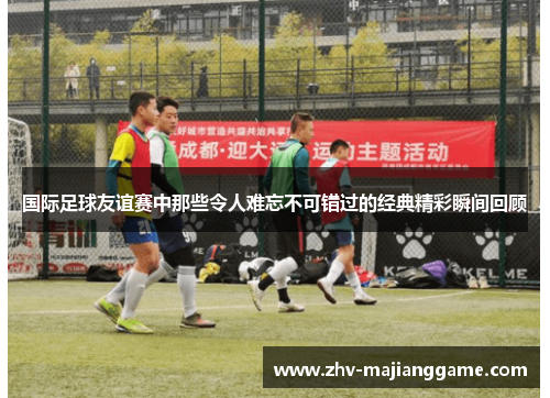 国际足球友谊赛中那些令人难忘不可错过的经典精彩瞬间回顾 国际足球友谊赛中那些令人难忘不可错过的经典精彩瞬间回顾